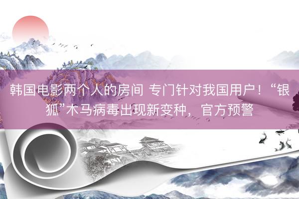 韩国电影两个人的房间 专门针对我国用户！“银狐”木马病毒出现新变种，官方预警