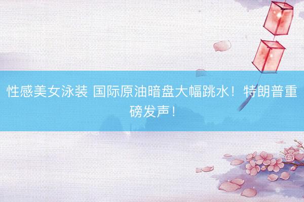 性感美女泳装 国际原油暗盘大幅跳水！特朗普重磅发声！