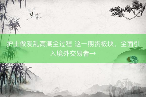 护士做爰乱高潮全过程 这一期货板块，全面引入境外交易者→