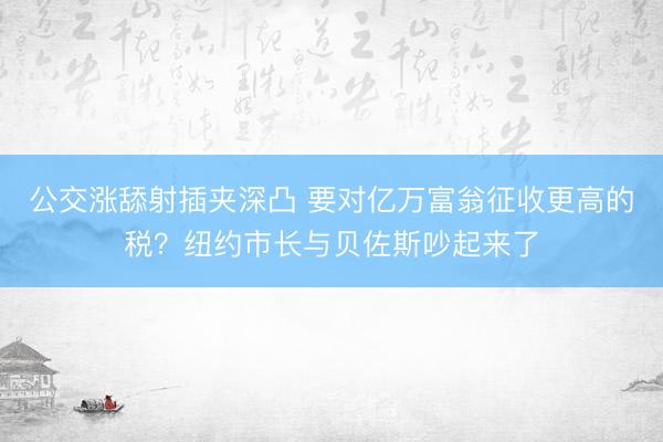 公交涨舔射插夹深凸 要对亿万富翁征收更高的税？纽约市长与贝佐斯吵起来了