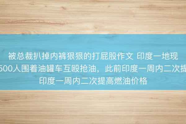 被总裁扒掉内裤狠狠的打屁股作文 印度一地现抢油大战！500人围着油罐车互殴抢油，此前印度一周内二次提高燃油价格