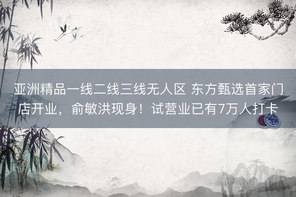 亚洲精品一线二线三线无人区 东方甄选首家门店开业，俞敏洪现身！试营业已有7万人打卡