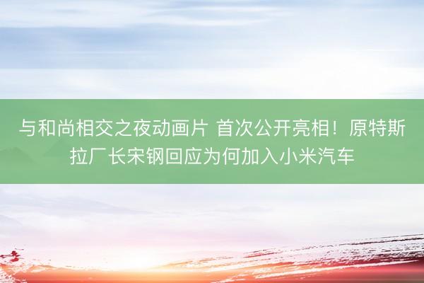 与和尚相交之夜动画片 首次公开亮相！原特斯拉厂长宋钢回应为何加入小米汽车