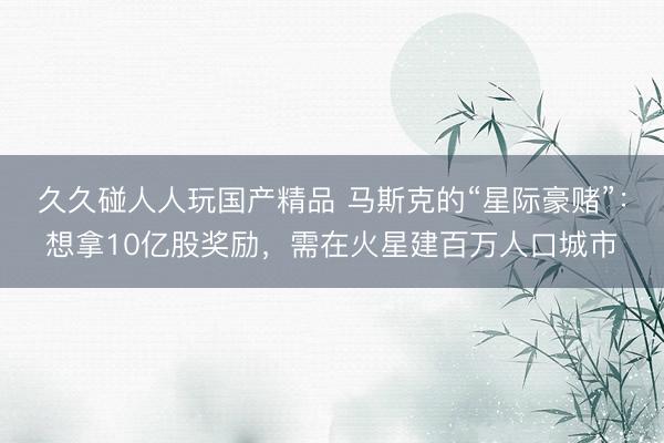 久久碰人人玩国产精品 马斯克的“星际豪赌”：想拿10亿股奖励，需在火星建百万人口城市