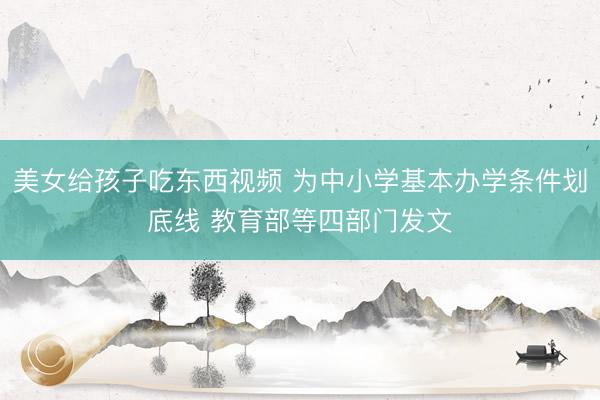 美女给孩子吃东西视频 为中小学基本办学条件划底线 教育部等四部门发文
