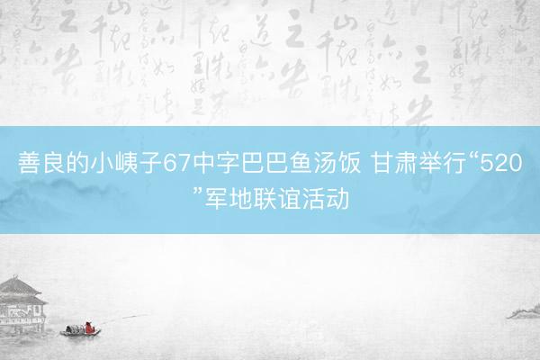 善良的小峓子67中字巴巴鱼汤饭 甘肃举行“520”军地联谊活动