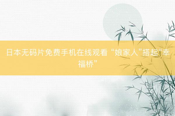 日本无码片免费手机在线观看 “娘家人”搭起“幸福桥”