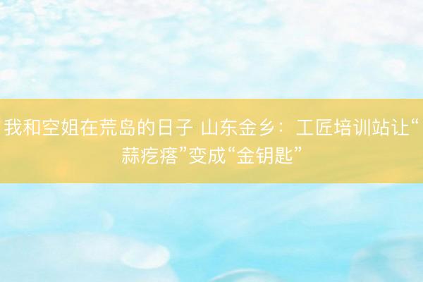 我和空姐在荒岛的日子 山东金乡：工匠培训站让“蒜疙瘩”变成“金钥匙”