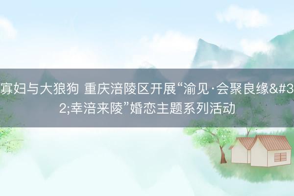 寡妇与大狼狗 重庆涪陵区开展“渝见·会聚良缘 幸涪来陵”婚恋主题系列活动