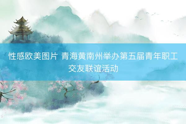 性感欧美图片 青海黄南州举办第五届青年职工交友联谊活动