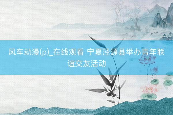 风车动漫(p)_在线观看 宁夏泾源县举办青年联谊交友活动