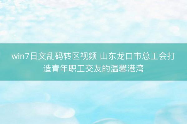 win7日文乱码转区视频 山东龙口市总工会打造青年职工交友的温馨港湾