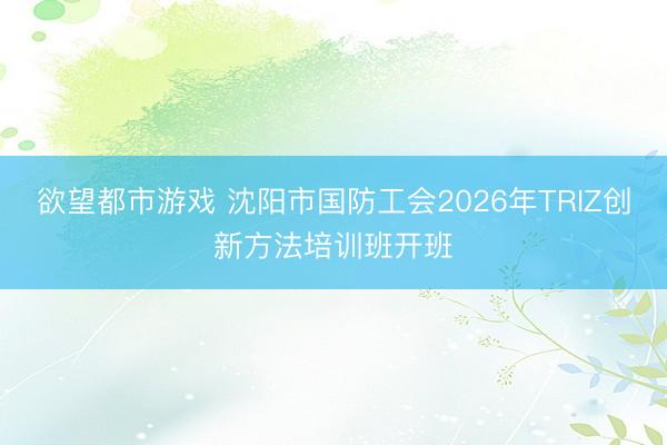 欲望都市游戏 沈阳市国防工会2026年TRIZ创新方法培训班开班