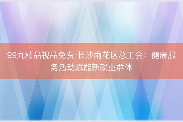 99九精品视品免费 长沙雨花区总工会：健康服务活动赋能新就业群体