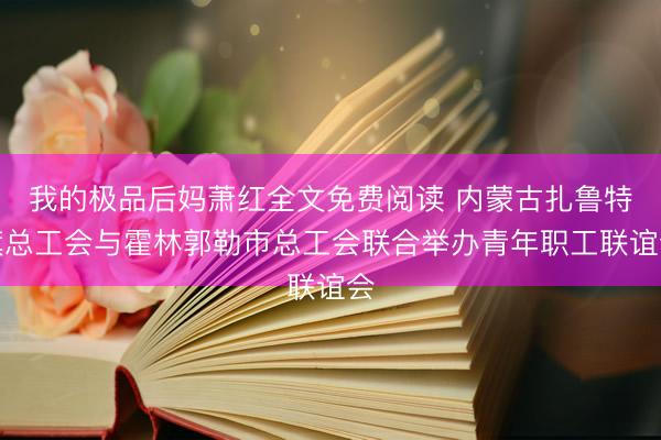 我的极品后妈萧红全文免费阅读 内蒙古扎鲁特旗总工会与霍林郭勒市总工会联合举办青年职工联谊会