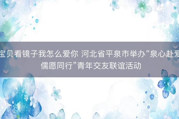 宝贝看镜子我怎么爱你 河北省平泉市举办“泉心赴爱 儒愿同行”青年交友联谊活动