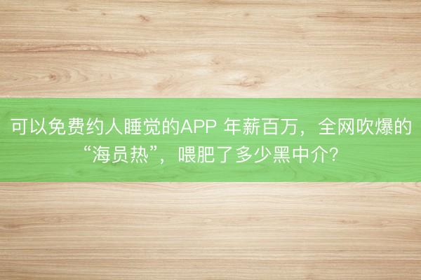 可以免费约人睡觉的APP 年薪百万，全网吹爆的“海员热”，喂肥了多少黑中介？