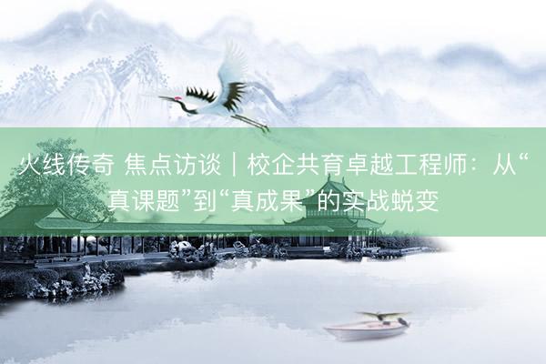 火线传奇 焦点访谈｜校企共育卓越工程师：从“真课题”到“真成果”的实战蜕变