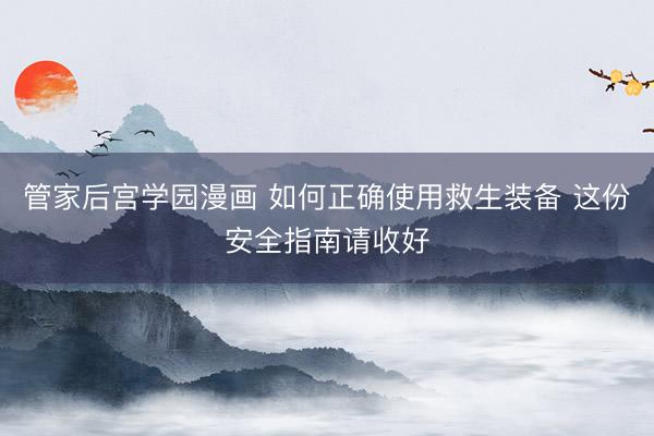 管家后宫学园漫画 如何正确使用救生装备 这份安全指南请收好