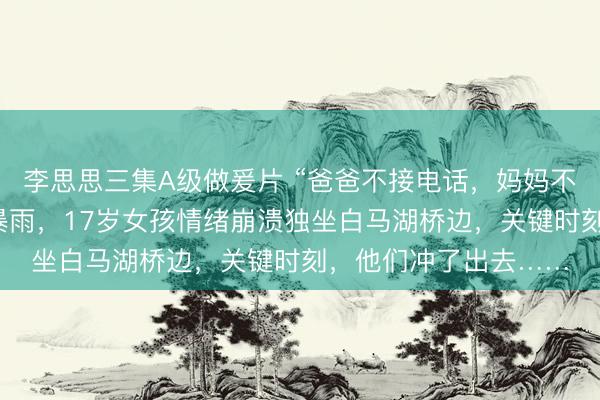 李思思三集A级做爰片 “爸爸不接电话，妈妈不让回家”，昨天杭州暴雨，17岁女孩情绪崩溃独坐白马湖桥边，关键时刻，他们冲了出去……