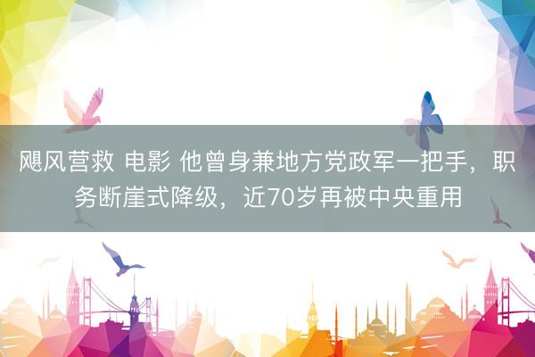 飓风营救 电影 他曾身兼地方党政军一把手，职务断崖式降级，近70岁再被中央重用