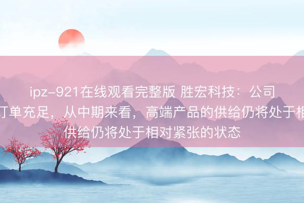 ipz-921在线观看完整版 胜宏科技：公司目前公司在手订单充足，从中期来看，高端产品的供给仍将处于相对紧张的状态