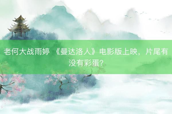 老何大战雨婷 《曼达洛人》电影版上映，片尾有没有彩蛋？