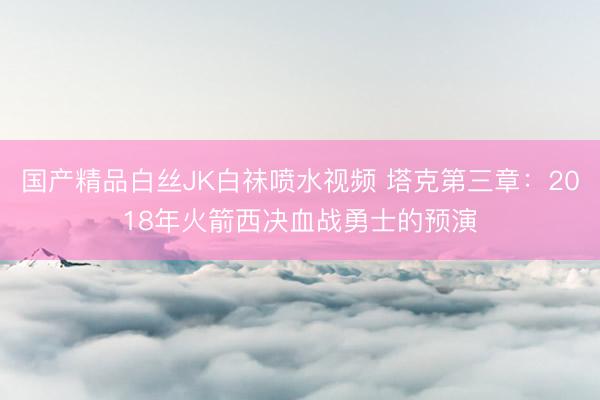 国产精品白丝JK白祙喷水视频 塔克第三章:2018年火箭西决血战勇士的预演