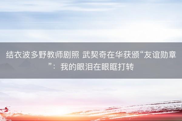 结衣波多野教师剧照 武契奇在华获颁“友谊勋章”:我的眼泪在眼眶打转