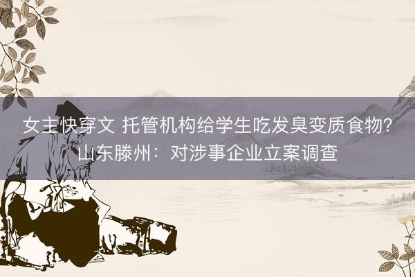 女主快穿文 托管机构给学生吃发臭变质食物？山东滕州：对涉事企业立案调查