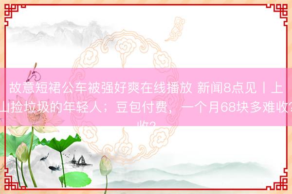 故意短裙公车被强好爽在线播放 新闻8点见丨上山捡垃圾的年轻人；豆包付费，一个月68块多难收？