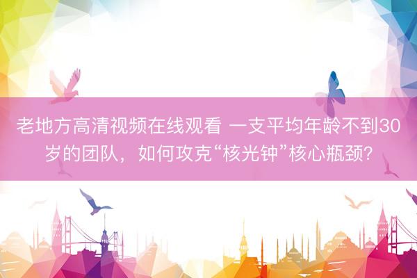 老地方高清视频在线观看 一支平均年龄不到30岁的团队，如何攻克“核光钟”核心瓶颈？
