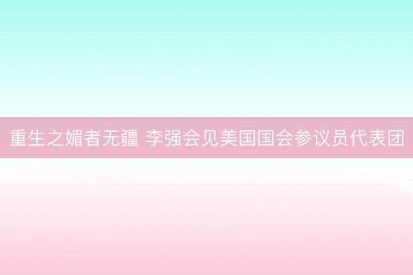 重生之媚者无疆 李强会见美国国会参议员代表团