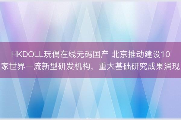 HKDOLL玩偶在线无码国产 北京推动建设10家世界一流新型研发机构，重大基础研究成果涌现