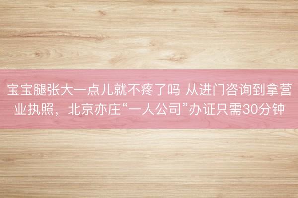 宝宝腿张大一点儿就不疼了吗 从进门咨询到拿营业执照，北京亦庄“一人公司”办证只需30分钟