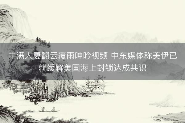 丰满人妻翻云覆雨呻吟视频 中东媒体称美伊已就缓解美国海上封锁达成共识