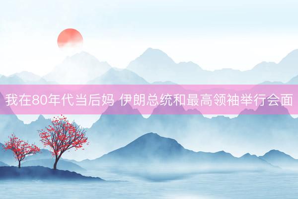 我在80年代当后妈 伊朗总统和最高领袖举行会面