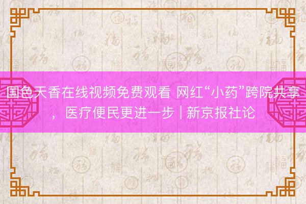 国色天香在线视频免费观看 网红“小药”跨院共享，医疗便民更进一步 | 新京报社论