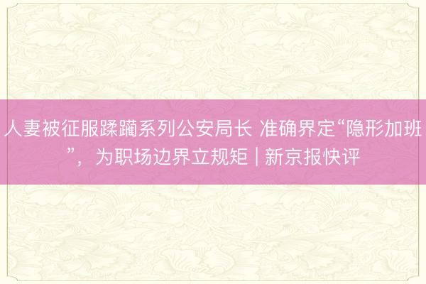 人妻被征服蹂躏系列公安局长 准确界定“隐形加班”，为职场边界立规矩 | 新京报快评