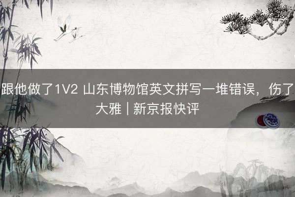 跟他做了1V2 山东博物馆英文拼写一堆错误，伤了大雅 | 新京报快评