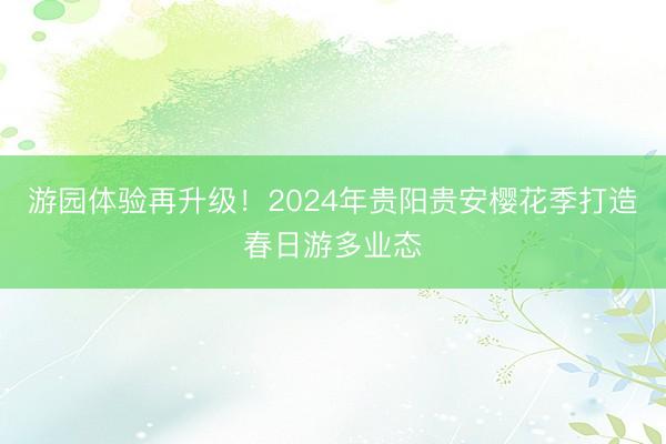 游园体验再升级！2024年贵阳贵安樱花季打造春日游多业态