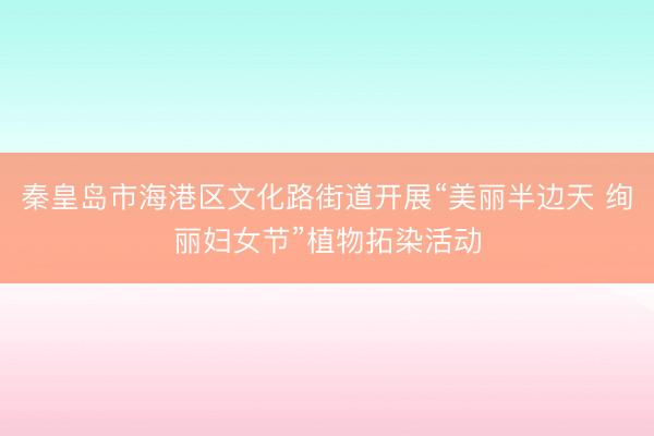 秦皇岛市海港区文化路街道开展“美丽半边天 绚丽妇女节”植物拓染活动