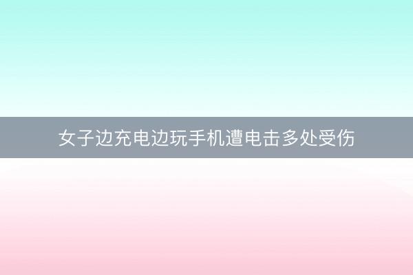 女子边充电边玩手机遭电击多处受伤