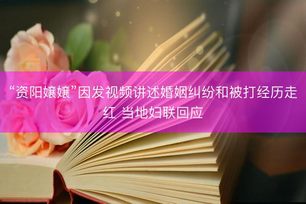 “资阳嬢嬢”因发视频讲述婚姻纠纷和被打经历走红 当地妇联回应