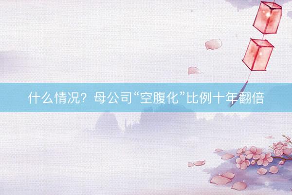 什么情况？母公司“空腹化”比例十年翻倍