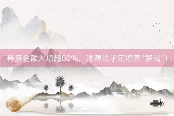 募资金额大增超80%，浅薄法子定增真“解渴”！