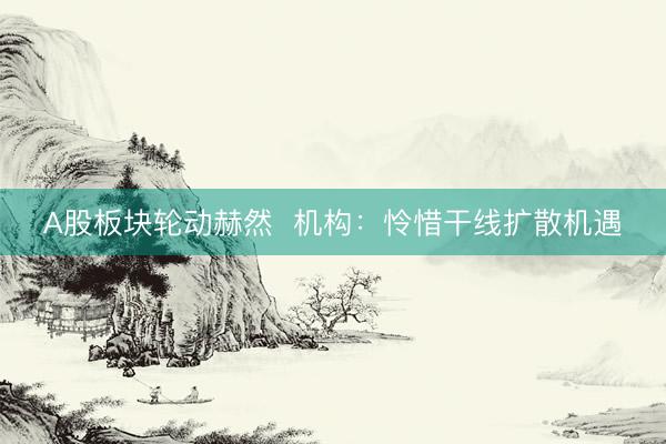 A股板块轮动赫然  机构：怜惜干线扩散机遇