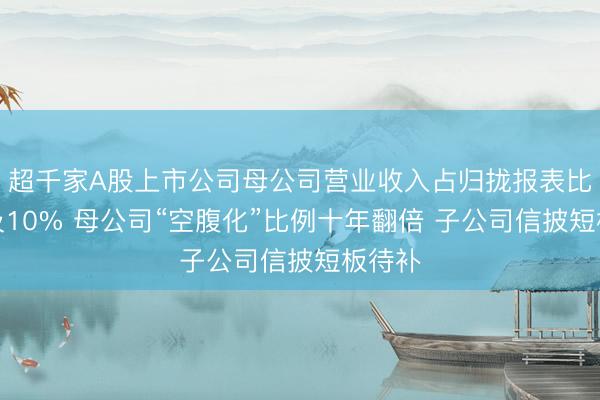 超千家A股上市公司母公司营业收入占归拢报表比重不及10% 母公司“空腹化”比例十年翻倍 子公司信披短板待补