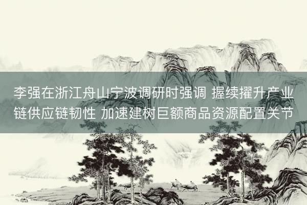 李强在浙江舟山宁波调研时强调 握续擢升产业链供应链韧性 加速建树巨额商品资源配置关节