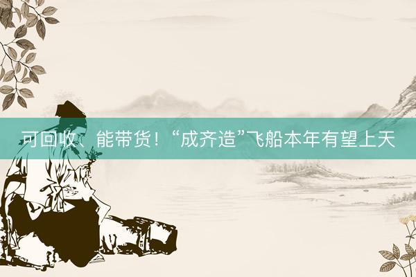 可回收、能带货！“成齐造”飞船本年有望上天